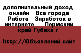 дополнительный доход  онлайн - Все города Работа » Заработок в интернете   . Пермский край,Губаха г.